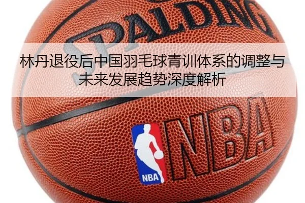 林丹退役后中国羽毛球青训体系的调整与未来发展趋势深度解析
