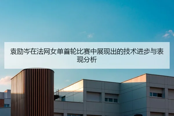 袁励岑在法网女单首轮比赛中展现出的技术进步与表现分析